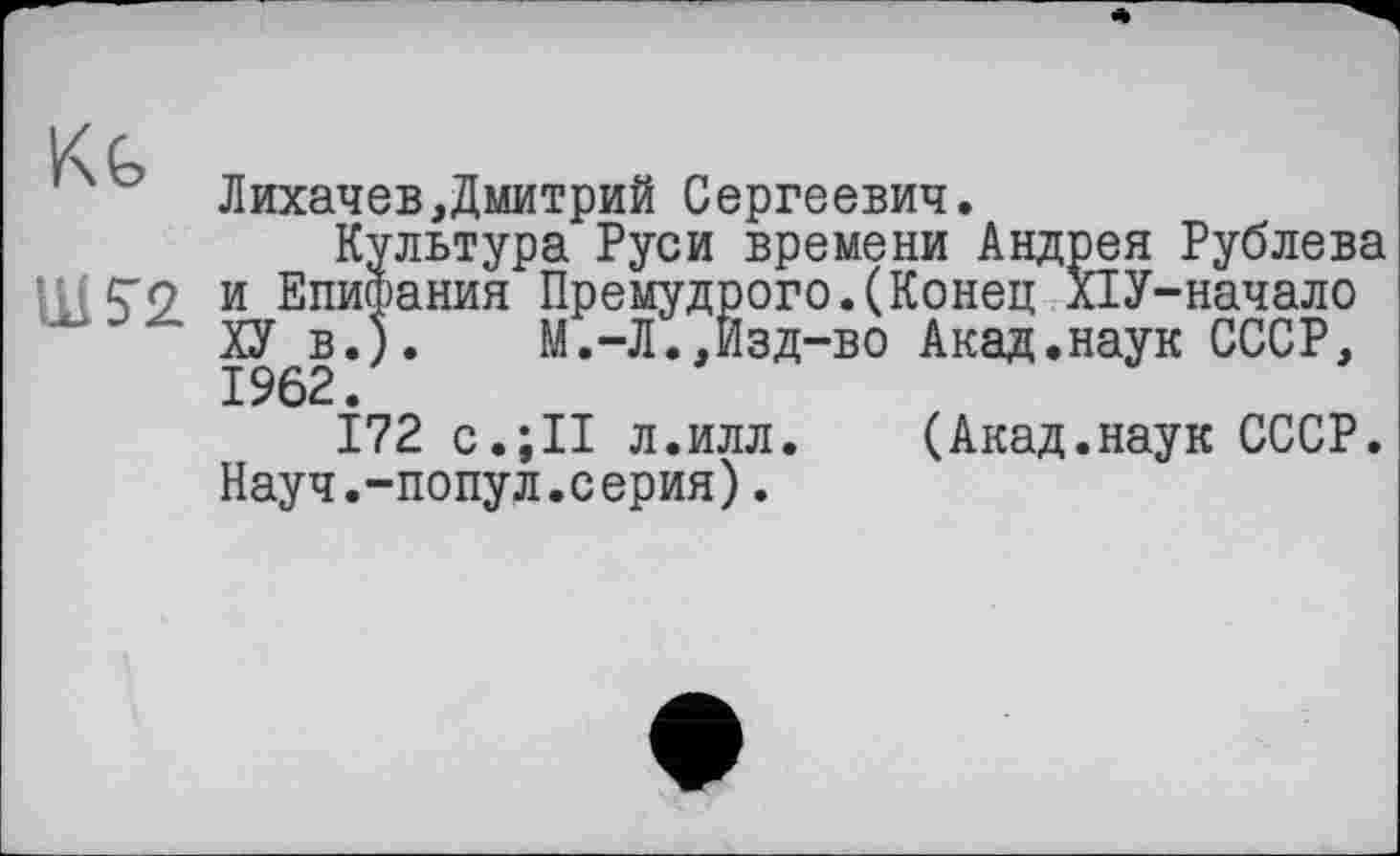 ﻿к с
ЛихачевДмитрий Сергеевич.
Культура Руси времени Андрея Рублева ЦИ2. и Епифания Премудрого.(Конец ХІУ-начало ХУ в.).	М.-Л.,Изд-во Акад.наук СССР,
1962.
172 с.;II л.илл. (Акад.наук СССР. Науч.-попул.серия).